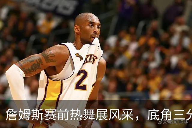 詹姆斯赛前热舞展风采，底角三分引发全场欢呼